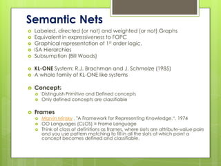 Semantic Nets
   Labeled, directed (or not) and weighted (or not) Graphs
   Equivalent in expressiveness to FOPC
   Graphical representation of 1st order logic.
   ISA Hierarchies
   Subsumption (Bill Woods)

   KL-ONE System: R.J. Brachman and J. Schmolze (1985)
   A whole family of KL-ONE like systems

   Concepts
       Distinguish Primitive and Defined concepts
       Only defined concepts are classifiable

   Frames
       Marvin Minsky , "A Framework for Representing Knowledge.“, 1974
       OO Languages (CLOS) ≡ Frame Language
       Think of class of definitions as frames, where slots are attribute-value pairs
        and you use pattern matching to fill in all the slots at which point a
        concept becomes defined and classifiable.
 