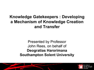 Knowledge Gatekeepers : Developing a Mechanism of Knowledge Creation and Transfer Presented by Professor John Rees, on behalf of Deogratias Harorimana Southampton Solent University 