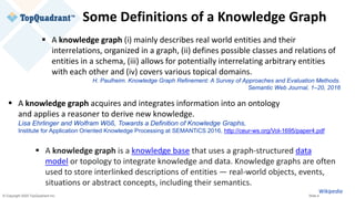 © Copyright 2020 TopQuadrant Inc. Slide 4
Some Definitions of a Knowledge Graph
▪ A knowledge graph (i) mainly describes real world entities and their
interrelations, organized in a graph, (ii) defines possible classes and relations of
entities in a schema, (iii) allows for potentially interrelating arbitrary entities
with each other and (iv) covers various topical domains.
H. Paulheim. Knowledge Graph Refinement: A Survey of Approaches and Evaluation Methods.
Semantic Web Journal, 1–20, 2016
▪ A knowledge graph acquires and integrates information into an ontology
and applies a reasoner to derive new knowledge.
Lisa Ehrlinger and Wolfram Wöß, Towards a Definition of Knowledge Graphs,
Institute for Application Oriented Knowledge Processing at SEMANTiCS 2016, http://ceur-ws.org/Vol-1695/paper4.pdf
▪ A knowledge graph is a knowledge base that uses a graph-structured data
model or topology to integrate knowledge and data. Knowledge graphs are often
used to store interlinked descriptions of entities — real-world objects, events,
situations or abstract concepts, including their semantics.
Wikipedia
 