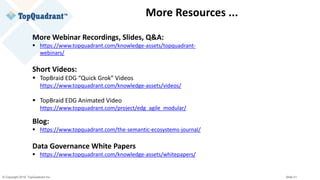 © Copyright 2019 TopQuadrant Inc. Slide 51
More Resources ...
More Webinar Recordings, Slides, Q&A:
▪ https://www.topquadrant.com/knowledge-assets/topquadrant-
webinars/
Short Videos:
▪ TopBraid EDG “Quick Grok” Videos
https://www.topquadrant.com/knowledge-assets/videos/
▪ TopBraid EDG Animated Video
https://www.topquadrant.com/project/edg_agile_modular/
Blog:
▪ https://www.topquadrant.com/the-semantic-ecosystems-journal/
Data Governance White Papers
▪ https://www.topquadrant.com/knowledge-assets/whitepapers/
 