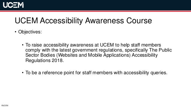 ©UCEM
UCEM Accessibility Awareness Course
• Objectives:
• To raise accessibility awareness at UCEM to help staff members
comply with the latest government regulations, specifically The Public
Sector Bodies (Websites and Mobile Applications) Accessibility
Regulations 2018.
• To be a reference point for staff members with accessibility queries.
 