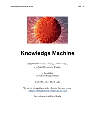 Knowledge Machine/Bruce LaDuke                                                  Page 111




             Knowledge Machine
                     Cooperative Knowledge working, Anti-Knowledge,
                                 and Radical Knowledge Creation


                                           By Bruce LaDuke
                                    knowledgemachine@hotmail.com


                                  Creative Non-Fiction - 55,318 words


                This work is being published under a Creative Commons License
                       Attribution-NonCommercial-NoDerivs 3.0 Unported


                                 (See next page for additional details)
 