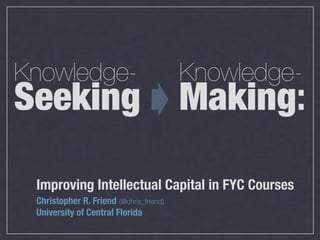 Knowledge-                               Knowledge-
Seeking                                  Making:

 Improving Intellectual Capital in FYC Courses
 Christopher R. Friend (@chris_friend)
 University of Central Florida
 