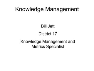 Knowledge Management Bill Jett District 17 Knowledge Management and Metrics Specialist 