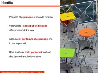 Identità Pensare alle  persone  e non alle funzioni Valorizzare i  contributi individuali  differenziandoli tra loro Associare  i contenuti alle persone  che li hanno prodotti Dare risalto ai  tratti personali  sia fuori che dentro l’ambito lavorativo Foto by  Isco72  su Flickr 