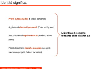 Profili autocompilati  di tutto il personale Aggiunta di  elementi personali  (Foto, hobby, ecc) Associazione di  ogni contenuto  prodotto ad un profilo Possibilità di fare  ricerche avanzate  nei profili (cercando progetti, hobby, expertise) Identità significa: L’identità è l’elemento fondante della intranet 2.0 