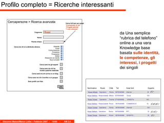 Cognome Nome Vai Rossi Cercapersone > Ricerca avanzata Cerca solo tra gli esperti Cerca solo tra chi ha inviato qualche materiale Parola chiave Cerca tra chi si è attribuito almeno  Apparati Excel Comunicazione Procedure Powerpoint Siebel Relazione col cliente Nuovi prodotti Cerca full text nei campi “ A proposito di me” “ Progetti-attività” ” I miei interessi” Cerca solo tra chi scrive in un blog Cerca solo tra chi è iscritto a un gruppo Profilo completo = Ricerche interessanti Solo profili con foto da Una semplice “rubrica del telefono” online a una vera Knowledge base basata  sulle identità, le competenze, gli interessi, i progetti  dei singoli Nome Rossi Alfredo   Operatore  Roma  0678345069  Internet    SI Rossi Stefano   Responsabile  Milano  0278345069  Excel   NO Rossi Tomas   Operatore  Firenze  0718345069  VENDITA  NO Nominativo  Ruolo  Città  Tel  Aree forti  Esperto Rossi Stefano   Responsabile  Roma  0678345069  COMMERCIO  SI Rossi Tomas   Operatore  Roma  0678345069  Internet   NO Rossi Stefano   Operatore  Roma  0678345069  PPT   SI Rossi Tomas   Operatore  Roma  0678345069  VENDITA   SI 