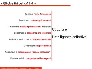 Facilitare  l’auto-formazione Supportare i  network già esistenti Facilitare le  relazioni professionali  trasversali Supportare la  collaborazione informale Mettere a fattor comune  l’innovazione locale Condividere il  sapere diffuso Aumentare la  produzione di “sapere dal basso”   Rendere visibili i  comportamenti emergenti Catturare l’intelligenza collettiva   - Gli obiettivi del KM 2.0  -  