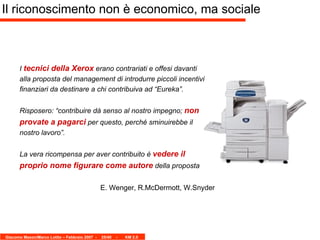 I  tecnici della Xerox  erano contrariati e offesi davanti alla proposta del management di introdurre piccoli incentivi finanziari da destinare a chi contribuiva ad “Eureka”.  Risposero: “contribuire dà senso al nostro impegno;  non provate a pagarci  per questo, perché sminuirebbe il nostro lavoro”. La vera ricompensa per aver contribuito è  vedere il proprio nome figurare come autore  della proposta  E. Wenger, R.McDermott, W.Snyder Il riconoscimento non è economico, ma sociale 