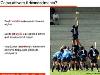 Come attivare il riconoscimento? Dando  visibilità  agli autori dei contenuti migliori Dando  agli utenti  la possibilità di definire quali sono i contenuti migliori Valorizzando i  talenti  che si manifestano all’interno del processo di crescita complessiva Foto by   Pallotron   su Flickr 