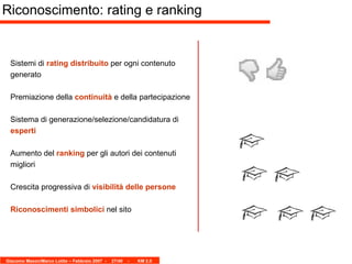Sistemi di  rating distribuito  per ogni contenuto generato Premiazione della  continuità  e della partecipazione Sistema di generazione/selezione/candidatura di  esperti Aumento del  ranking  per gli autori dei contenuti migliori Crescita progressiva di  visibilità delle persone Riconoscimenti simbolici  nel sito Riconoscimento: rating e ranking 