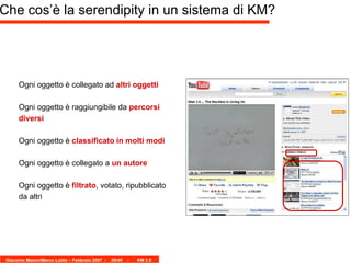 Che cos’è la serendipity in un sistema di KM? Ogni oggetto è collegato ad  altri oggetti Ogni oggetto è raggiungibile da  percorsi diversi Ogni oggetto è  classificato in molti modi Ogni oggetto è collegato a  un autore Ogni oggetto è  filtrato , votato, ripubblicato da altri 