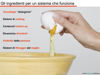 Gli ingredienti per un sistema che funziona Tecnologie  “dialogiche” Sistemi di  ranking Contenuti  bottom-up Dinamiche  divertenti Visibilità  delle  persone Sistemi di  filtraggio  del  meglio Foto by   Chieftech   su Slideshare 