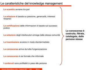 Le caratteristiche del knowledge management Lo scambio  avviene tra pari La relazione  è basata su passione, generosità, interessi reciproci La certificazione  delle informazioni è basata sul successo pratico La selezione  degli interlocutori emrege dalla stessa comunità La trasmissione  avviene in modo disintermediato  La conoscenza  arriva da tutta l’organizzazione La conoscenza  è sia formale che informale I contenuti  sono profilabili in pase alle persone  La conoscenza è costruita, filtrata, catalogata, dalle persone stesse 