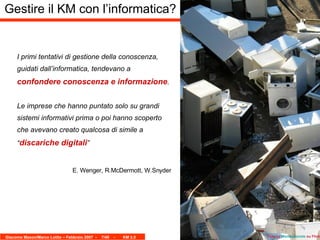 I primi tentativi di gestione della conoscenza, guidati dall’informatica, tendevano a  confondere conoscenza e informazione . Le imprese che hanno puntato solo su grandi sistemi informativi prima o poi hanno scoperto che avevano creato qualcosa di simile a “ discariche digitali ” E. Wenger, R.McDermott, W.Snyder Gestire il KM con l’informatica? Foto by  Mondopiccolo  su Flickr 