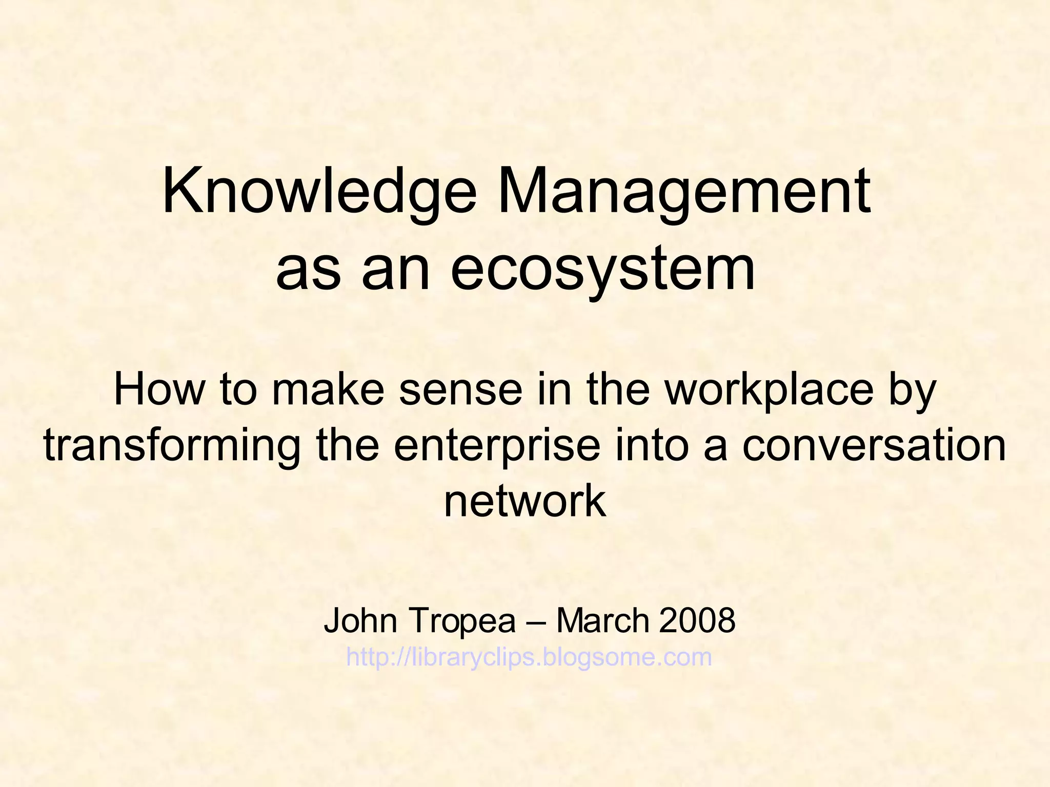 Knowledge Management  as an ecosystem  H ow to make sense in the workplace by transforming the enterprise into a conversation network John Tropea – March 2008 http://libraryclips.blogsome.com 
