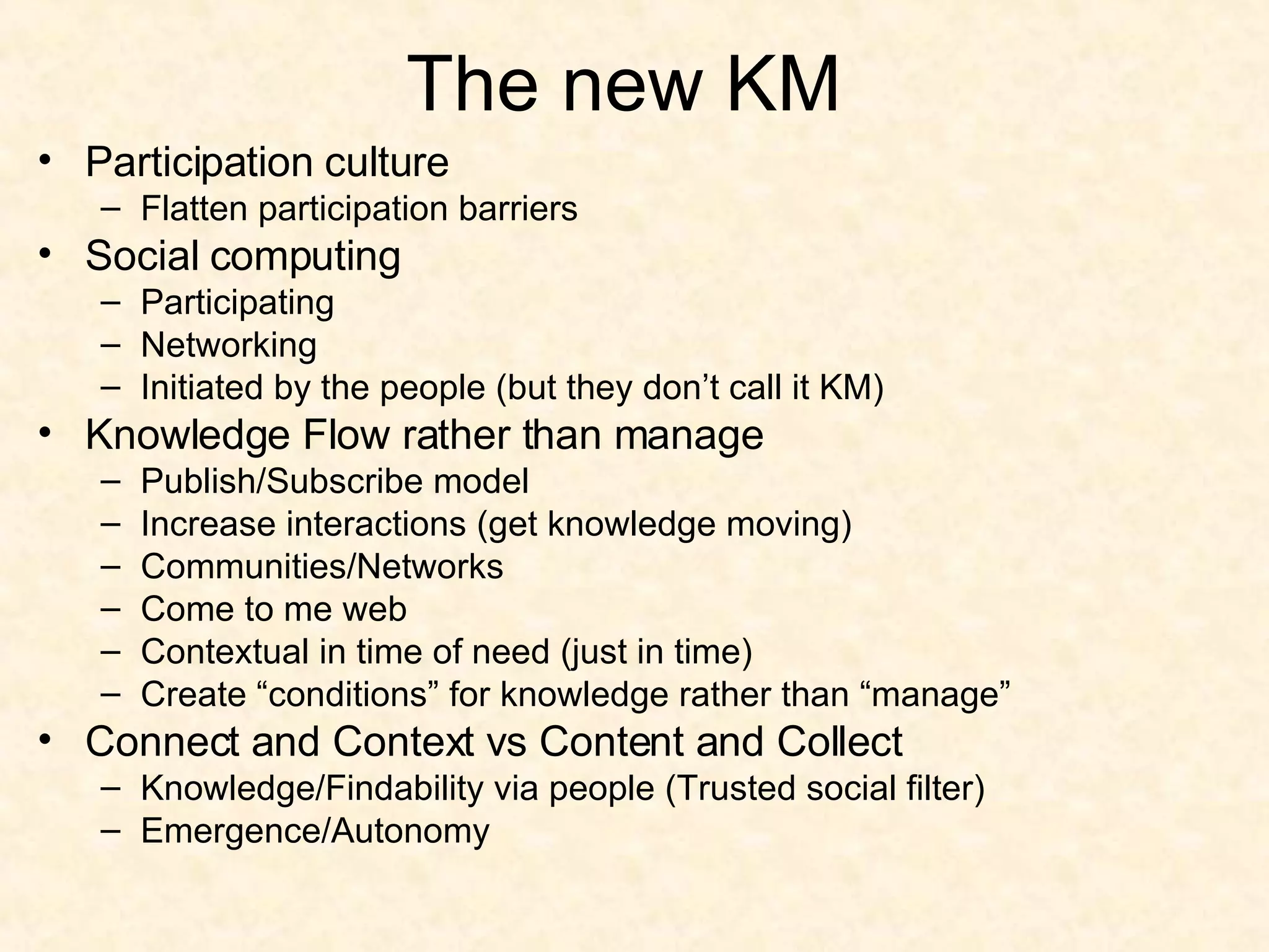 The new KM Participation culture Flatten participation barriers Social computing Participating Networking Initiated by the people (but they don’t call it KM) Knowledge Flow rather than manage Publish/Subscribe model Increase interactions (get knowledge moving) Communities/Networks Come to me web Contextual in time of need (just in time) Create “conditions” for knowledge rather than “manage” Connect and Context vs Content and Collect Knowledge/Findability via people (Trusted social filter) Emergence/Autonomy 