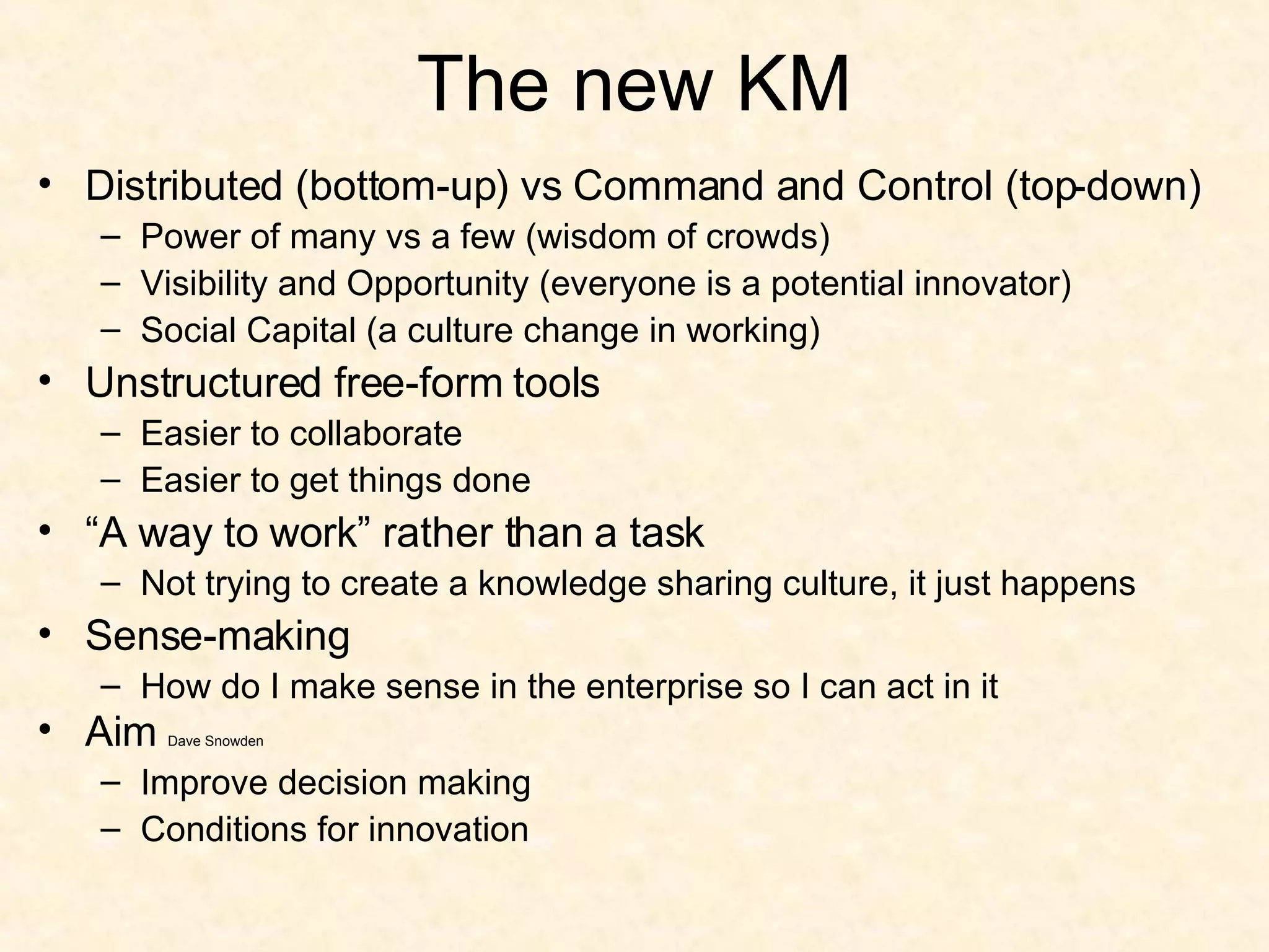 The new KM Distributed (bottom-up) vs Command and Control (top-down) Power of many vs a few (wisdom of crowds) Visibility and Opportunity (everyone is a potential innovator) Social Capital (a culture change in working) Unstructured free-form tools Easier to collaborate Easier to get things done “ A way to work” rather than a task Not trying to create a knowledge sharing culture, it just happens Sense-making How do I make sense in the enterprise so I can act in it Aim  Dave Snowden Improve decision making Conditions for innovation 