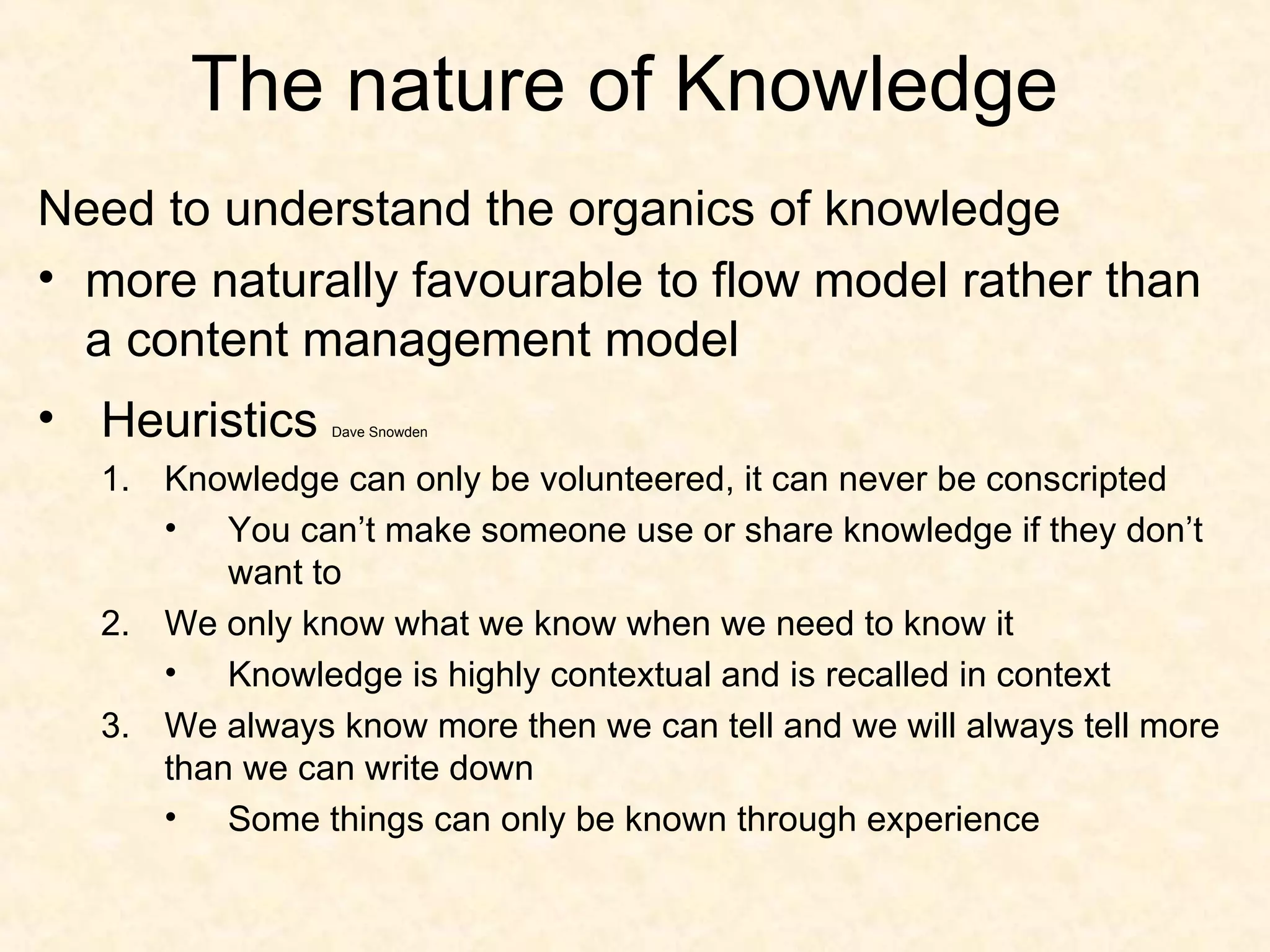 The nature of Knowledge Need to understand the organics of knowledge more naturally favourable to flow model rather than a content management model Heuristics  Dave Snowden Knowledge can only be volunteered, it can never be conscripted You can’t make someone use or share knowledge if they don’t want to We only know what we know when we need to know it Knowledge is highly contextual and is recalled in context We always know more then we can tell and we will always tell more than we can write down Some things can only be known through experience 