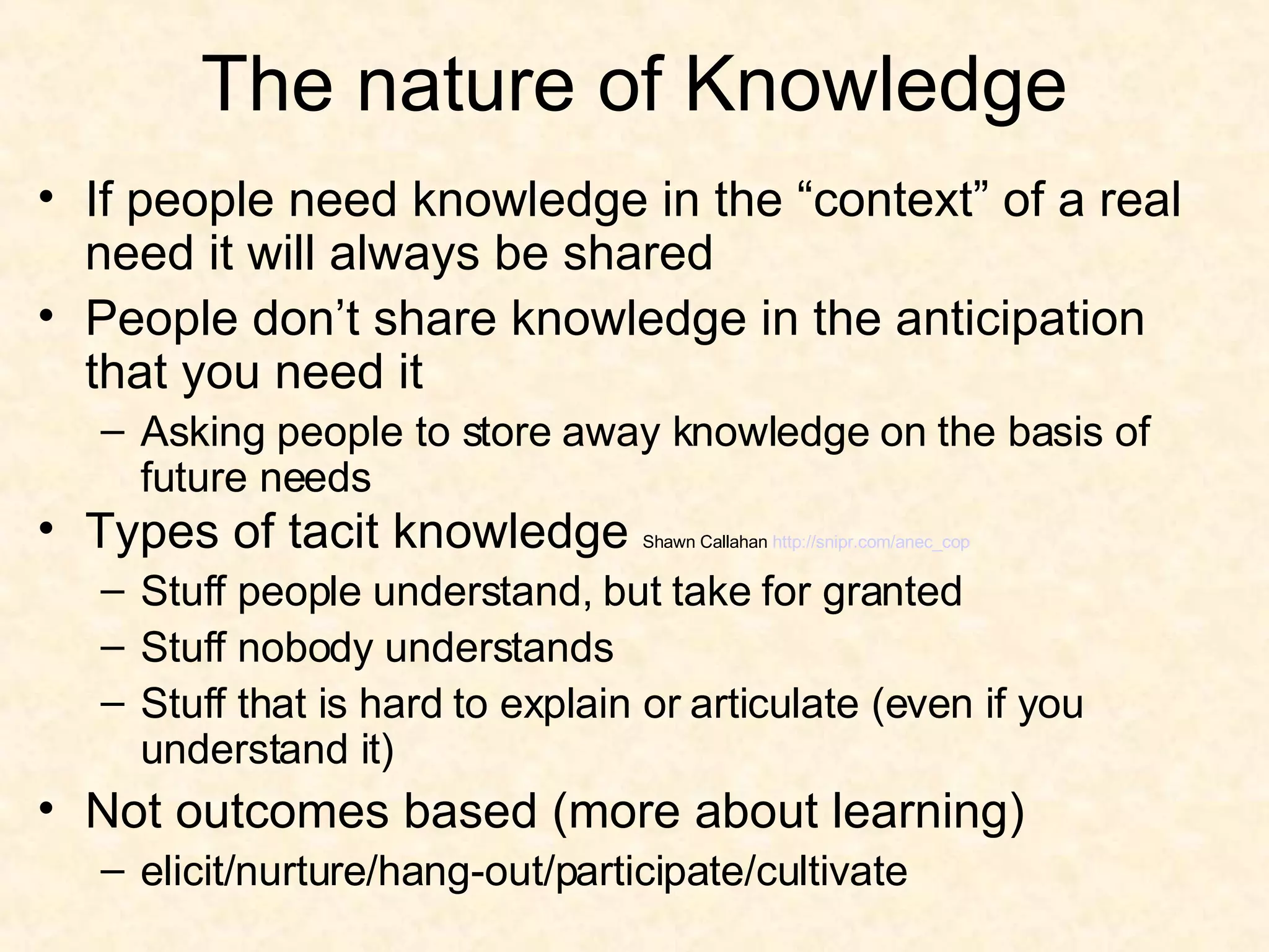 The nature of Knowledge If people need knowledge in the “context” of a real need it will always be shared People don’t share knowledge in the anticipation that you need it Asking people to store away knowledge on the basis of future needs Types of tacit knowledge  Shawn Callahan  http:// snipr.com/anec_cop Stuff people understand, but take for granted Stuff nobody understands Stuff that is hard to explain or articulate (even if you understand it) Not outcomes based (more about learning) elicit/nurture/hang-out/participate/cultivate 