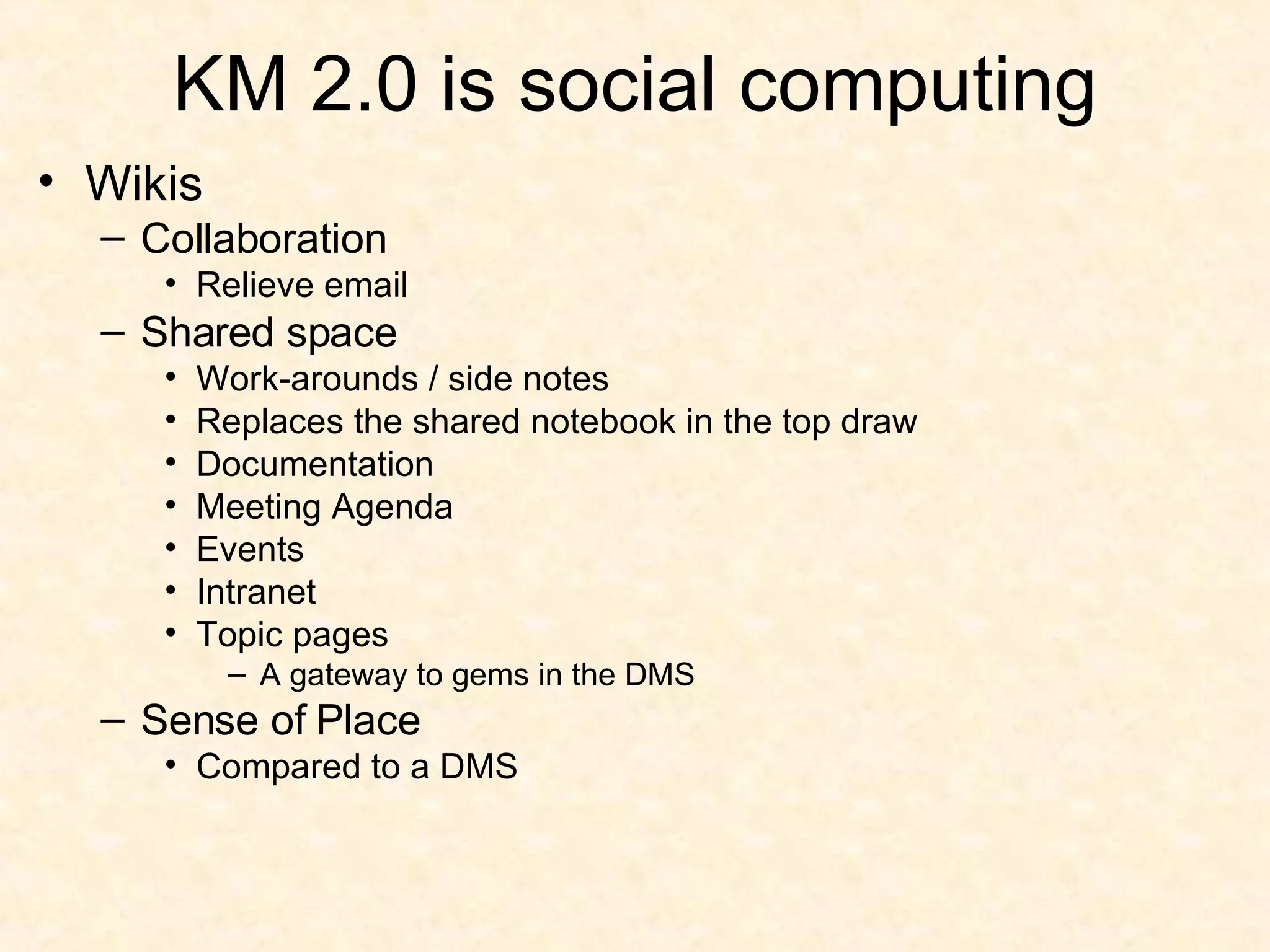 KM 2.0 is social computing Wikis Collaboration Relieve email Shared space Work-arounds / side notes Replaces the shared notebook in the top draw Documentation Meeting Agenda Events Intranet Topic pages A gateway to gems in the DMS Sense of Place Compared to a DMS 