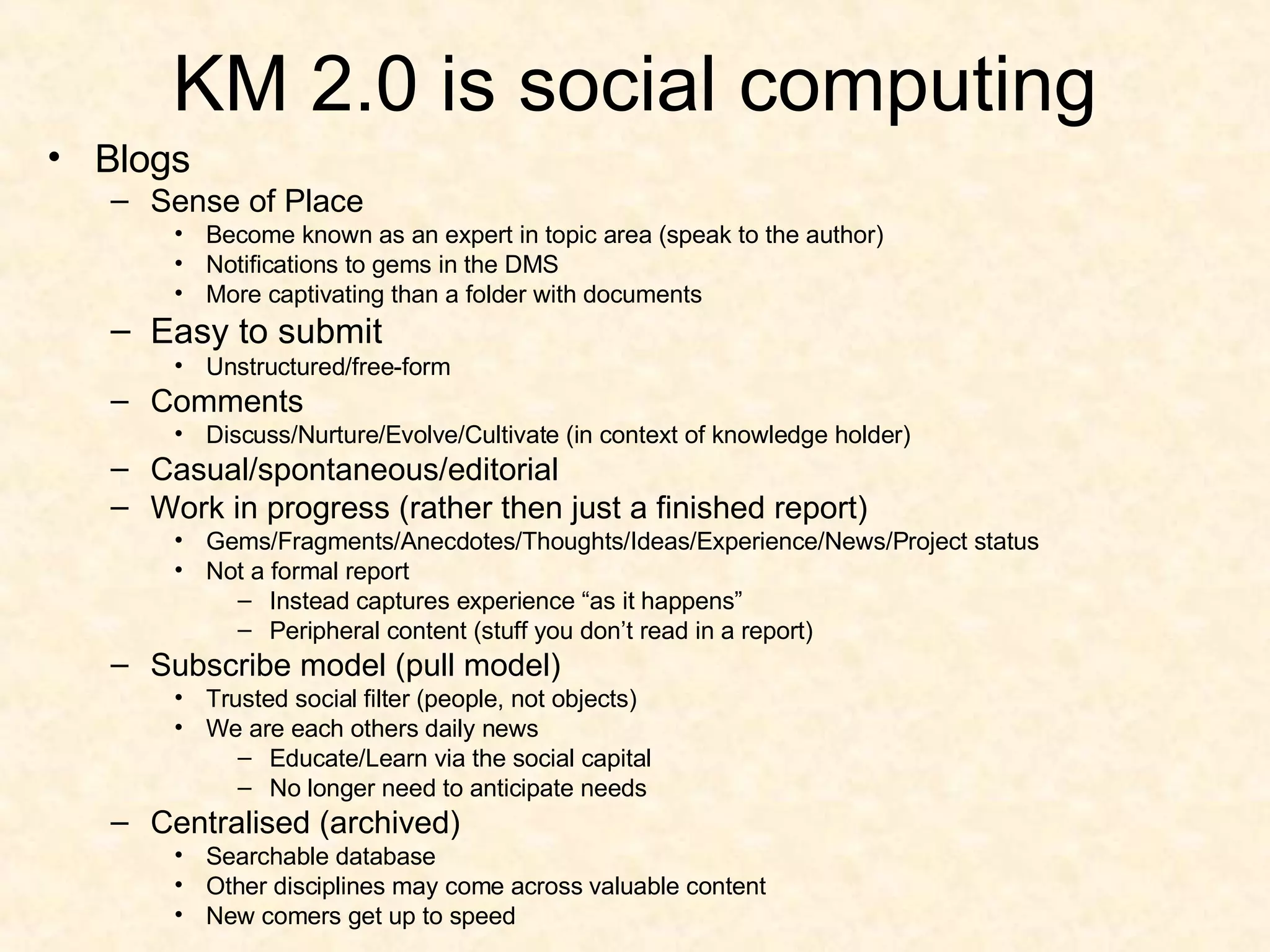 KM 2.0 is social computing Blogs Sense of Place Become known as an expert in topic area (speak to the author) Notifications to gems in the DMS More captivating than a folder with documents Easy to submit Unstructured/free-form Comments Discuss/Nurture/Evolve/Cultivate (in context of knowledge holder) Casual/spontaneous/editorial Work in progress (rather then just a finished report) Gems/Fragments/Anecdotes/Thoughts/Ideas/Experience/News/Project status Not a formal report Instead captures experience “as it happens” Peripheral content (stuff you don’t read in a report) Subscribe model (pull model) Trusted social filter (people, not objects) We are each others daily news Educate/Learn via the social capital No longer need to anticipate needs Centralised (archived) Searchable database Other disciplines may come across valuable content New comers get up to speed 
