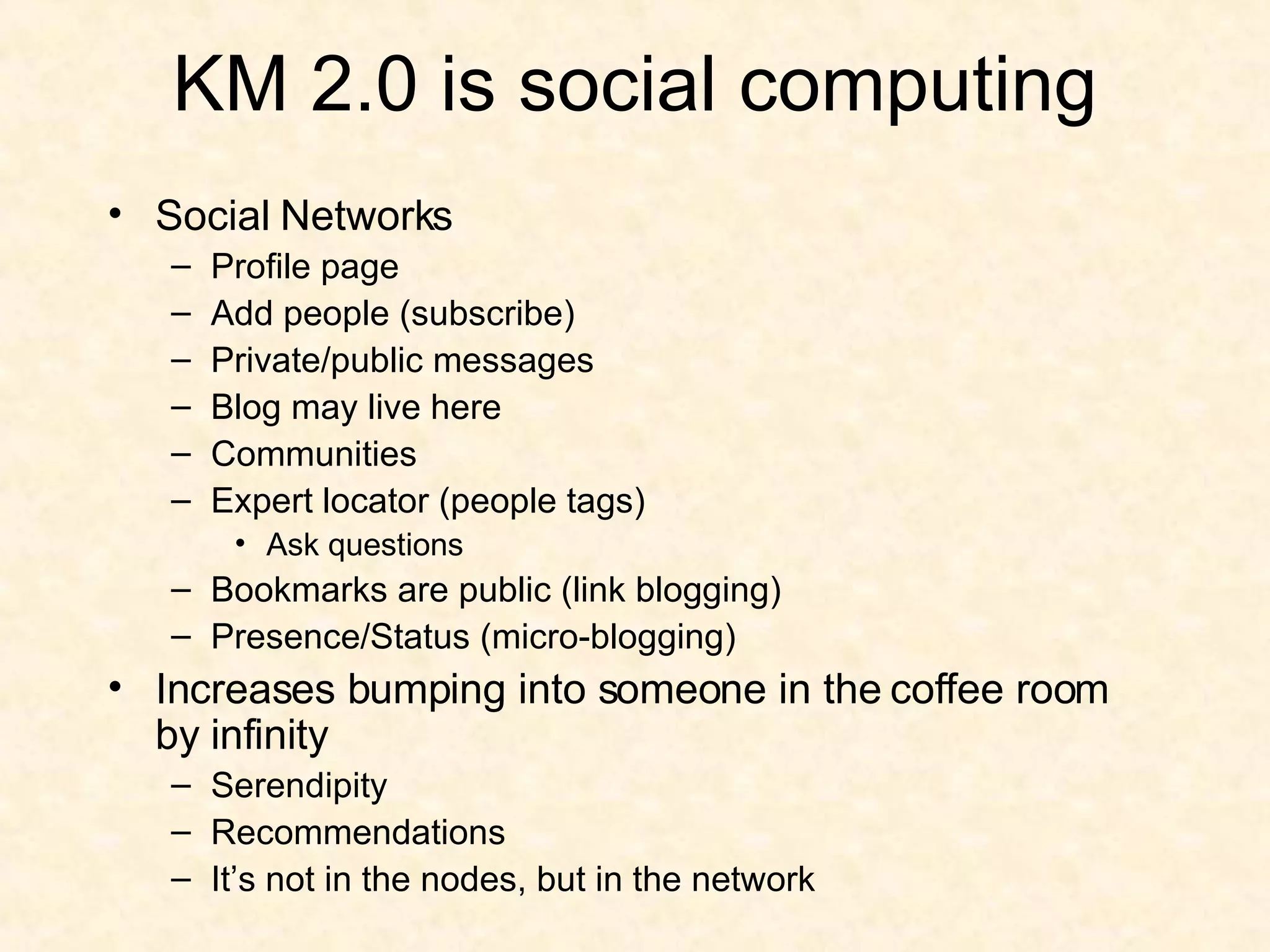 KM 2.0 is social computing Social Networks Profile page Add people (subscribe) Private/public messages Blog may live here Communities Expert locator (people tags) Ask questions Bookmarks are public (link blogging) Presence/Status (micro-blogging) Increases bumping into someone in the coffee room by infinity Serendipity Recommendations It’s not in the nodes, but in the network 