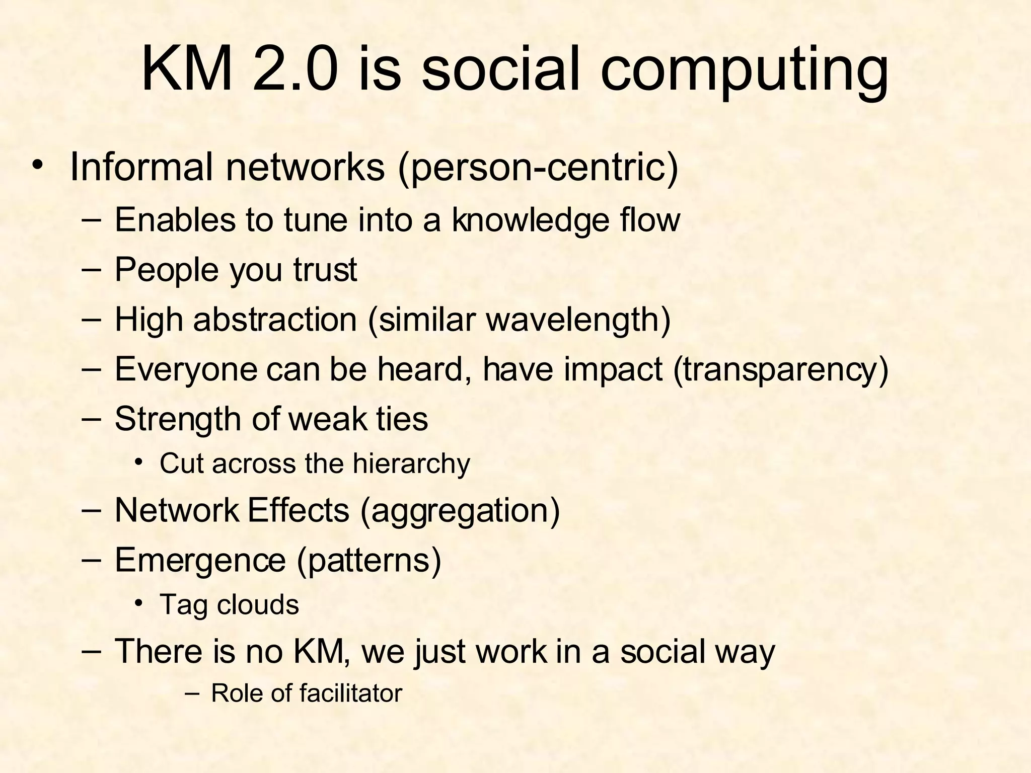 KM 2.0 is social computing Informal networks (person-centric) Enables to tune into a knowledge flow People you trust High abstraction (similar wavelength) Everyone can be heard, have impact (transparency) Strength of weak ties Cut across the hierarchy Network Effects (aggregation) Emergence (patterns) Tag clouds There is no KM, we just work in a social way Role of facilitator 