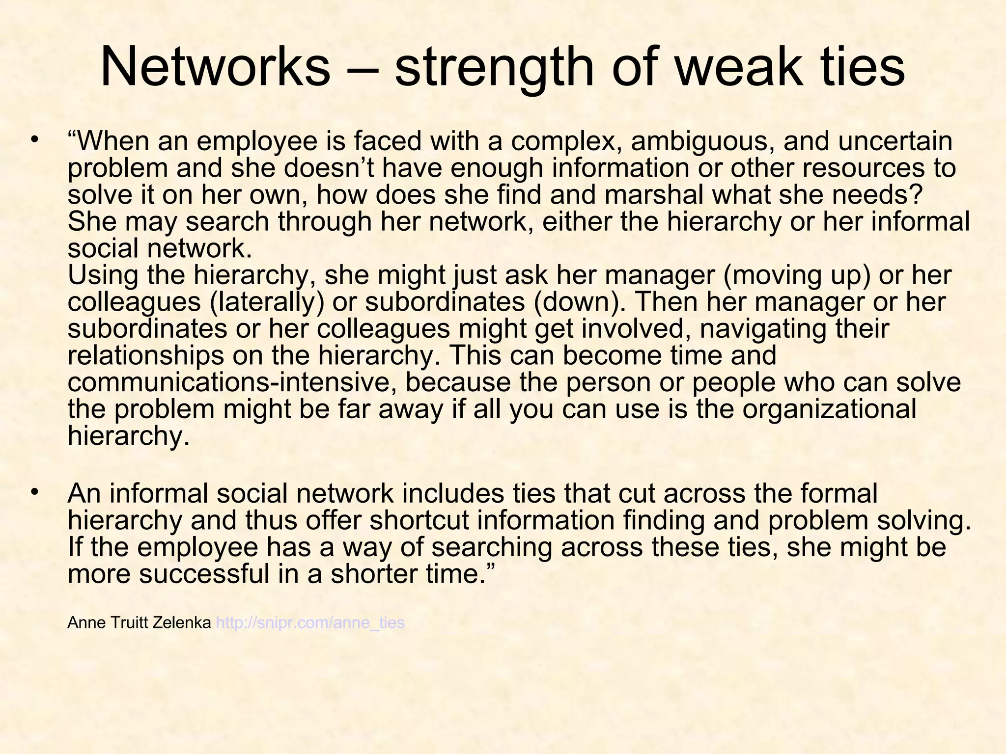 Networks – strength of weak ties “ When an employee is faced with a complex, ambiguous, and uncertain problem and she doesn’t have enough information or other resources to solve it on her own, how does she find and marshal what she needs? She may search through her network, either the hierarchy or her informal social network. Using the hierarchy, she might just ask her manager (moving up) or her colleagues (laterally) or subordinates (down). Then her manager or her subordinates or her colleagues might get involved, navigating their relationships on the hierarchy. This can become time and communications-intensive, because the person or people who can solve the problem might be far away if all you can use is the organizational hierarchy. An informal social network includes ties that cut across the formal hierarchy and thus offer shortcut information finding and problem solving. If the employee has a way of searching across these ties, she might be more successful in a shorter time.” Anne Truitt Zelenka  http://snipr.com/anne_ties 