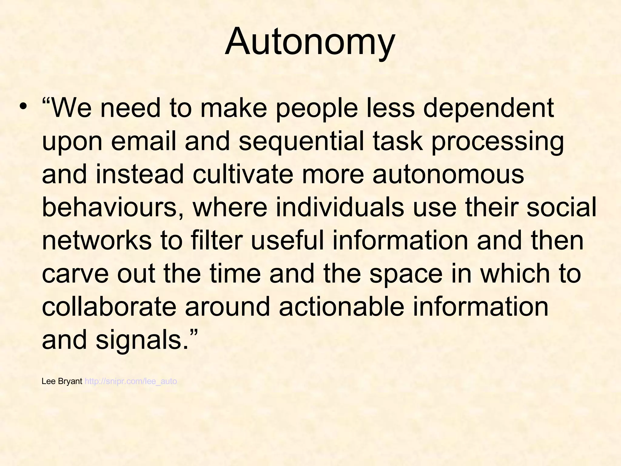 Autonomy “ We need to make people less dependent upon email and sequential task processing and instead cultivate more autonomous behaviours, where individuals use their social networks to filter useful information and then carve out the time and the space in which to collaborate around actionable information and signals.” Lee Bryant  http://snipr.com/lee_auto 