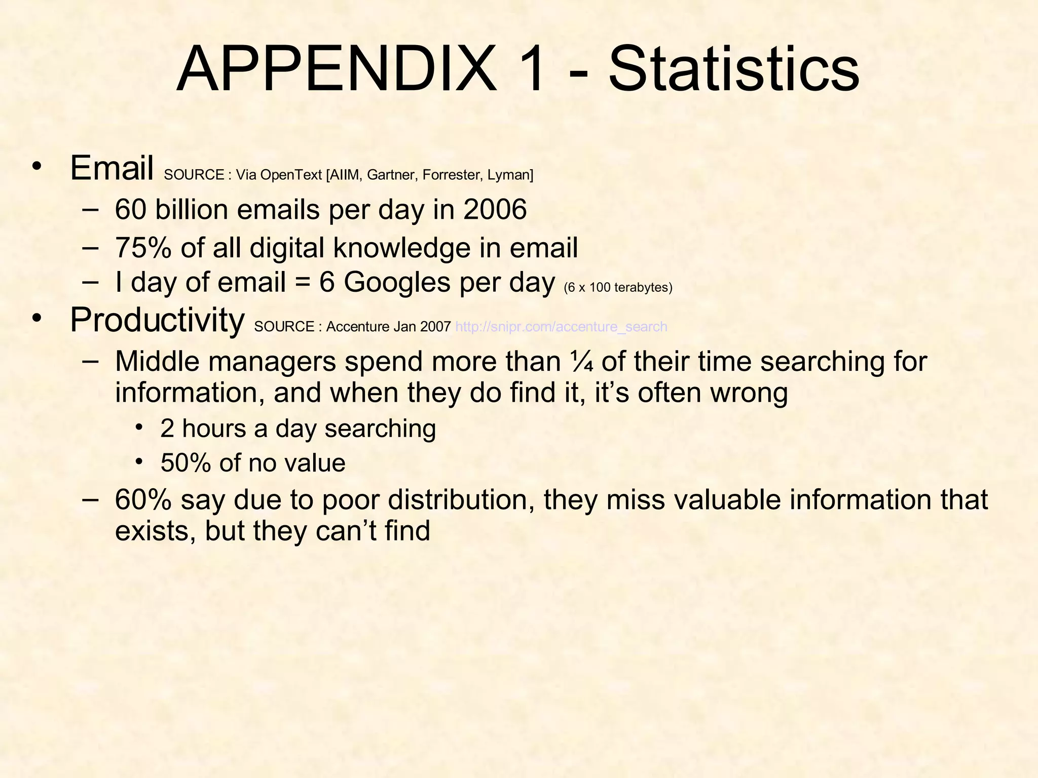 APPENDIX 1 - Statistics Email  SOURCE : Via OpenText [AIIM, Gartner, Forrester, Lyman] 60 billion emails per day in 2006 75% of all digital knowledge in email I day of email = 6 Googles per day  (6 x 100 terabytes) Productivity  SOURCE : Accenture Jan 2007  http:// snipr.com/accenture_search Middle managers spend more than ¼ of their time searching for information, and when they do find it, it’s often wrong 2 hours a day searching 50% of no value 60% say due to poor distribution, they miss valuable information that exists, but they can’t find 