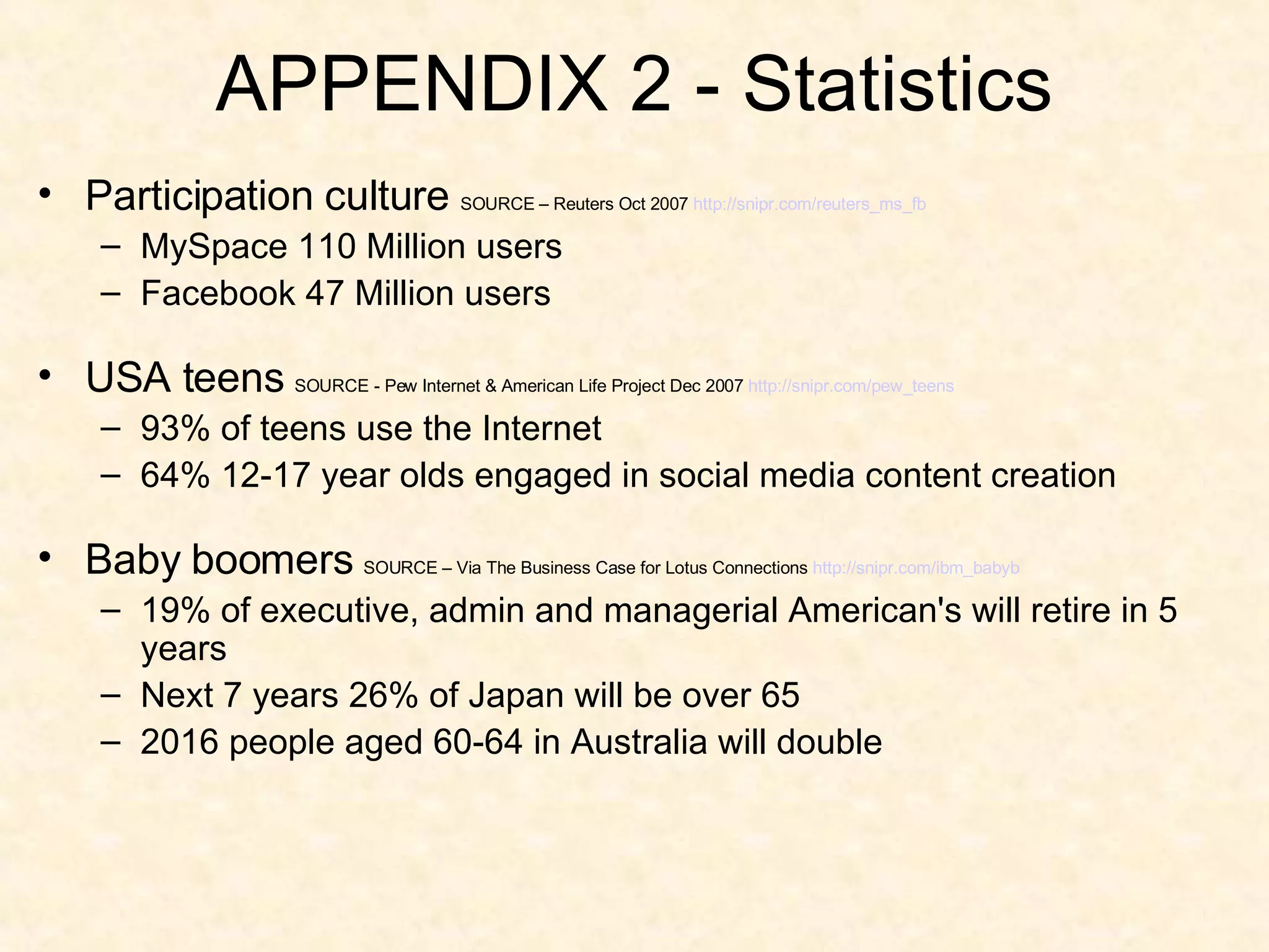 APPENDIX 2 - Statistics Participation culture  SOURCE – Reuters Oct 2007  http:// snipr.com/reuters_ms_fb MySpace 110 Million users Facebook 47 Million users USA teens  SOURCE - Pew Internet & American Life Project Dec 2007  http:// snipr.com/pew_teens 93% of teens use the Internet 64% 12-17 year olds engaged in social media content creation Baby boomers  SOURCE – Via The Business Case for Lotus Connections  http:// snipr.com/ibm_babyb 19% of executive, admin and managerial American's will retire in 5 years Next 7 years 26% of Japan will be over 65 2016 people aged 60-64 in Australia will double 