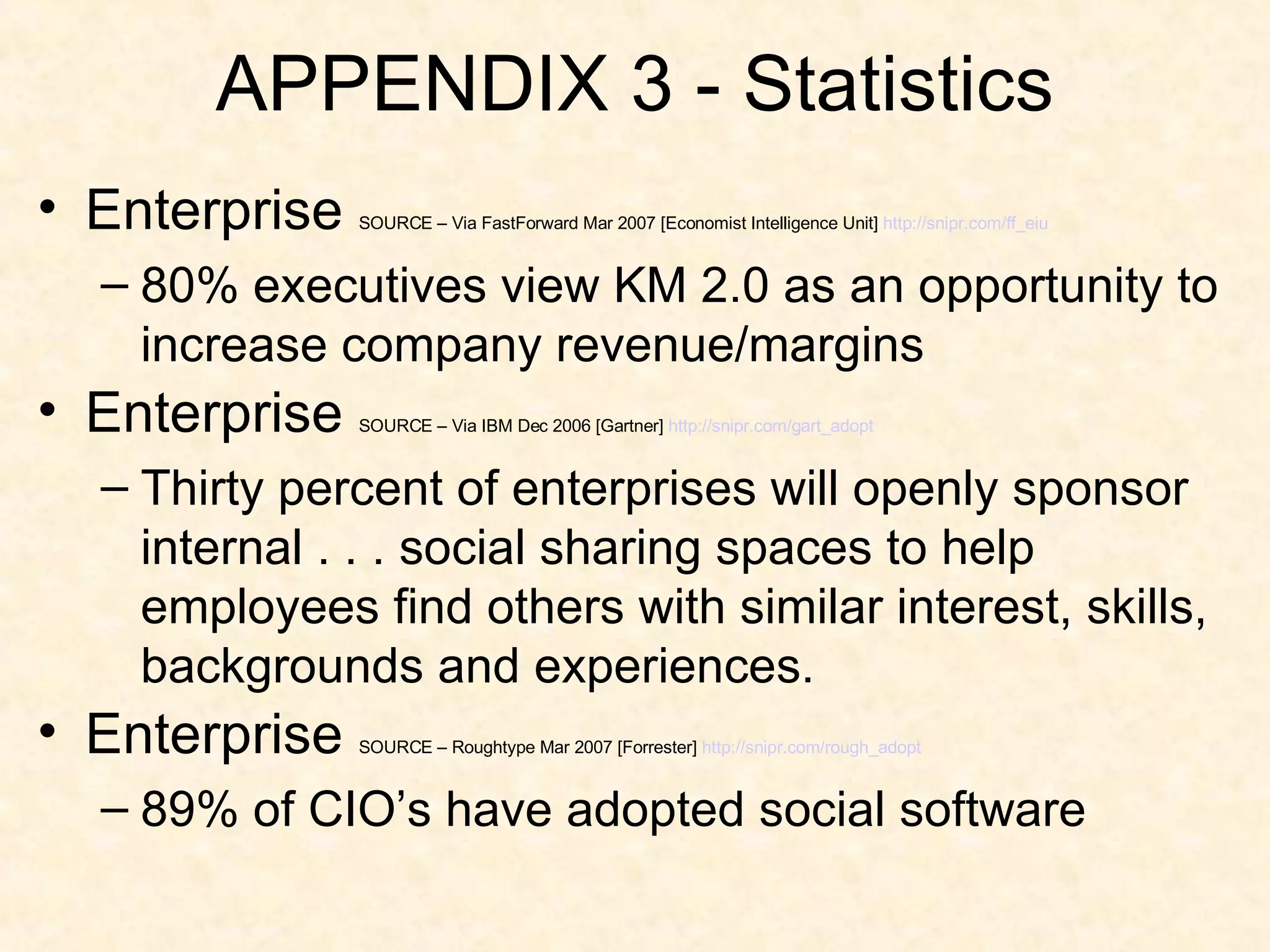 APPENDIX 3 - Statistics Enterprise  SOURCE – Via FastForward Mar 2007 [Economist Intelligence Unit]  http://snipr.com/ff_eiu 80% executives view KM 2.0 as an opportunity to increase company revenue/margins Enterprise  SOURCE – Via IBM Dec 2006 [Gartner]  http:// snipr.com/gart_adopt Thirty percent of enterprises will openly sponsor internal . . . social sharing spaces to help employees find others with similar interest, skills, backgrounds and experiences. Enterprise  SOURCE – Roughtype Mar 2007 [Forrester]  http:// snipr.com/rough_adopt 89% of CIO’s have adopted social software 