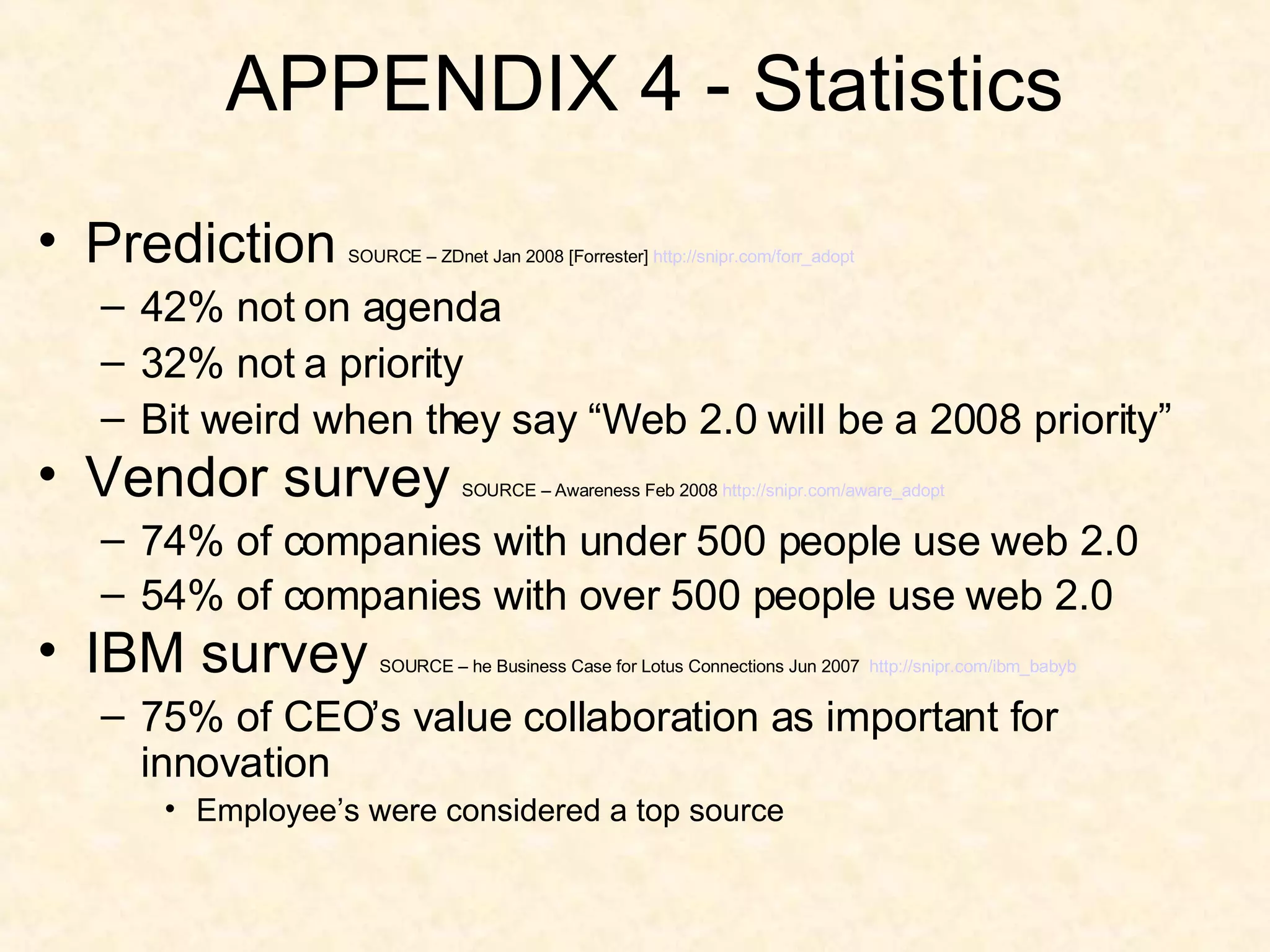 APPENDIX 4 - Statistics Prediction   SOURCE – ZDnet Jan 2008 [Forrester]  http:// snipr.com/forr_adopt 42% not on agenda 32% not a priority Bit weird when they say “Web 2.0 will be a 2008 priority” Vendor survey   SOURCE – Awareness Feb 2008  http:// snipr.com/aware_adopt 74% of companies with under 500 people use web 2.0 54% of companies with over 500 people use web 2.0   IBM survey   SOURCE – he Business Case for Lotus Connections Jun 2007  http://snipr.com/ibm_babyb 75% of CEO’s value collaboration as important for innovation Employee’s were considered a top source 