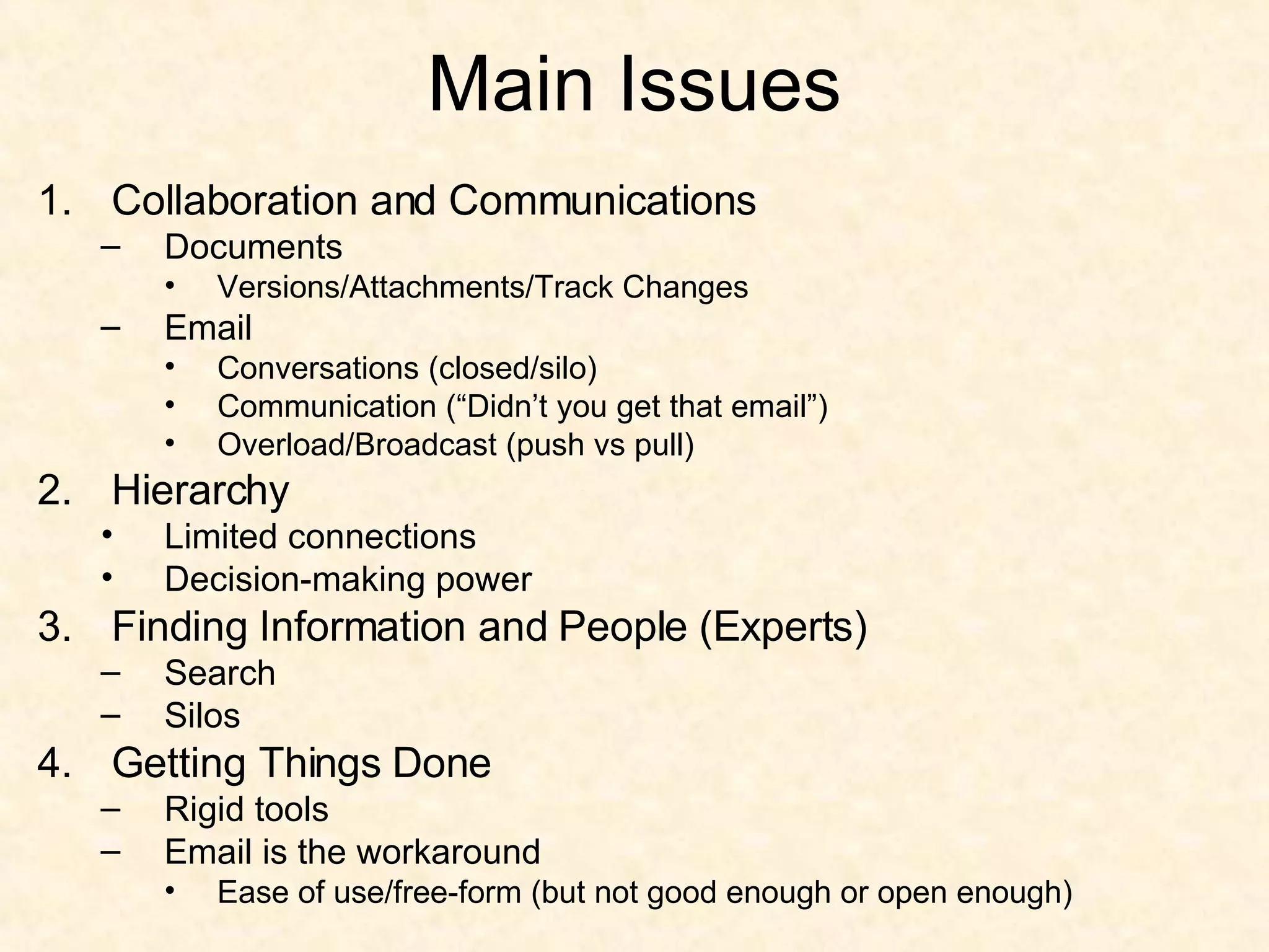 Main Issues Collaboration and Communications Documents Versions/Attachments/Track Changes Email Conversations (closed/silo) Communication (“Didn’t you get that email”) Overload/Broadcast (push vs pull) Hierarchy Limited connections Decision-making power Finding Information and People (Experts) Search Silos Getting Things Done Rigid tools Email is the workaround Ease of use/free-form (but not good enough or open enough) 