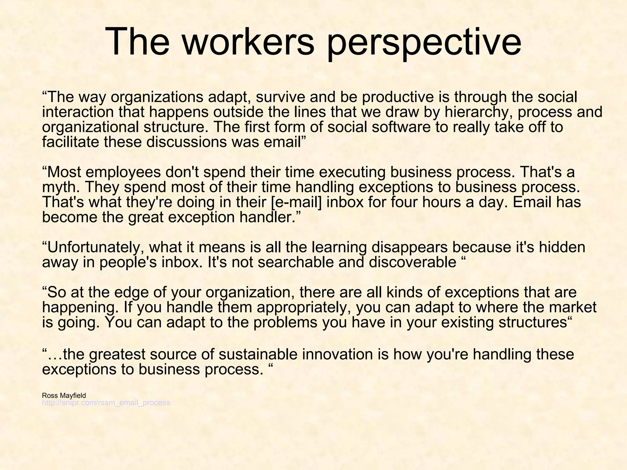 The workers perspective “ The way organizations adapt, survive and be productive is through the social interaction that happens outside the lines that we draw by hierarchy, process and organizational structure. The first form of social software to really take off to facilitate these discussions was email” “Most employees don't spend their time executing business process. That's a myth. They spend most of their time handling exceptions to business process. That's what they're doing in their [e-mail] inbox for four hours a day. Email has become the great exception handler.” “Unfortunately, what it means is all the learning disappears because it's hidden away in people's inbox. It's not searchable and discoverable “ “So at the edge of your organization, there are all kinds of exceptions that are happening. If you handle them appropriately, you can adapt to where the market is going. You can adapt to the problems you have in your existing structures“  “… the greatest source of sustainable innovation is how you're handling these exceptions to business process. “ Ross Mayfield http://snipr.com/rssm_email_process 