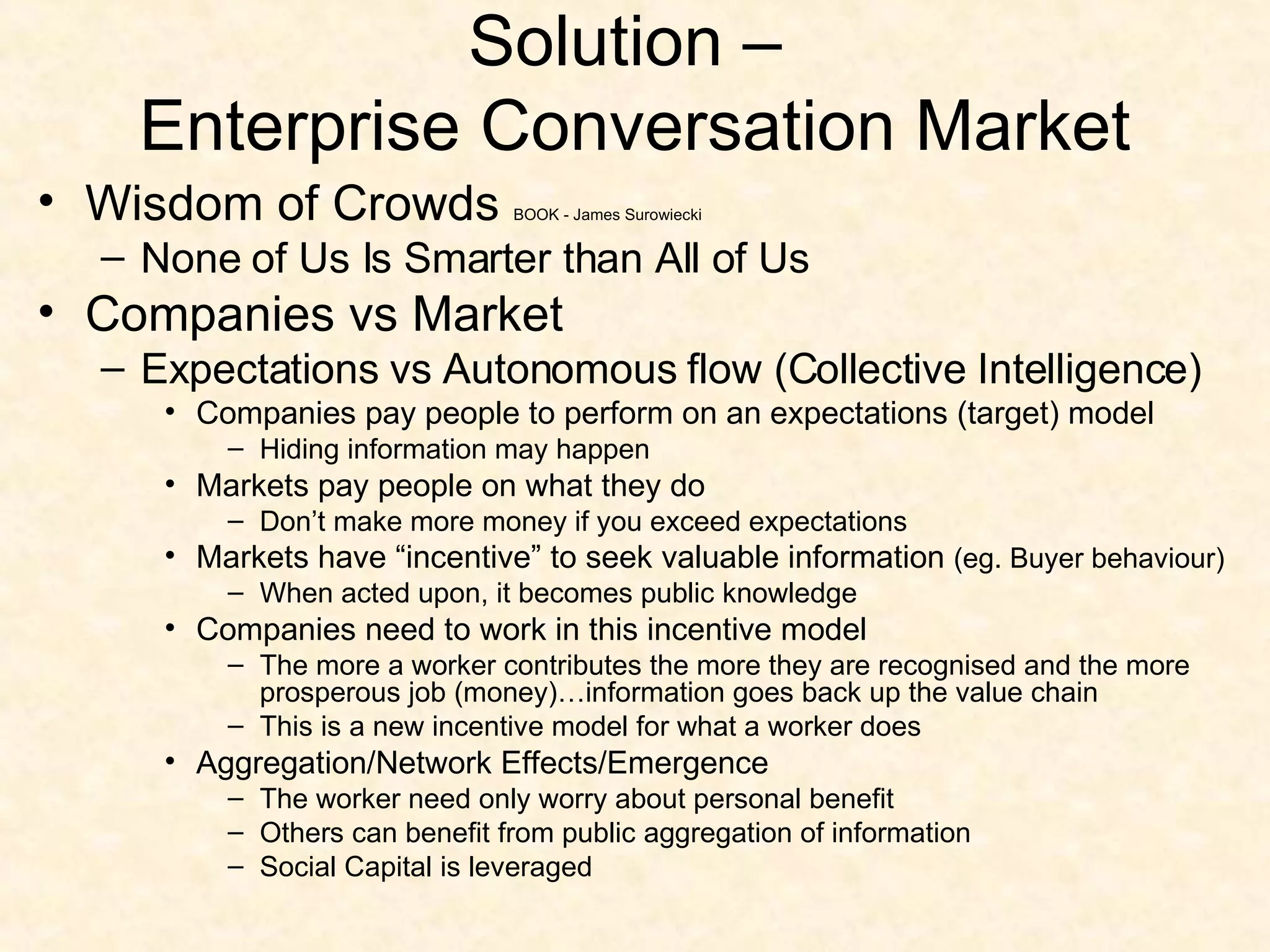 Solution –  Enterprise Conversation Market Wisdom of Crowds  BOOK - James Surowiecki  None of Us Is Smarter than All of Us Companies vs Market Expectations vs Autonomous flow (Collective Intelligence) Companies pay people to perform on an expectations (target) model Hiding information may happen Markets pay people on what they do Don’t make more money if you exceed expectations Markets have “incentive” to seek valuable information  (eg. Buyer behaviour) When acted upon, it becomes public knowledge Companies need to work in this incentive model The more a worker contributes the more they are recognised and the more prosperous job (money)…information goes back up the value chain This is a new incentive model for what a worker does Aggregation/Network Effects/Emergence The worker need only worry about personal benefit Others can benefit from public aggregation of information Social Capital is leveraged 