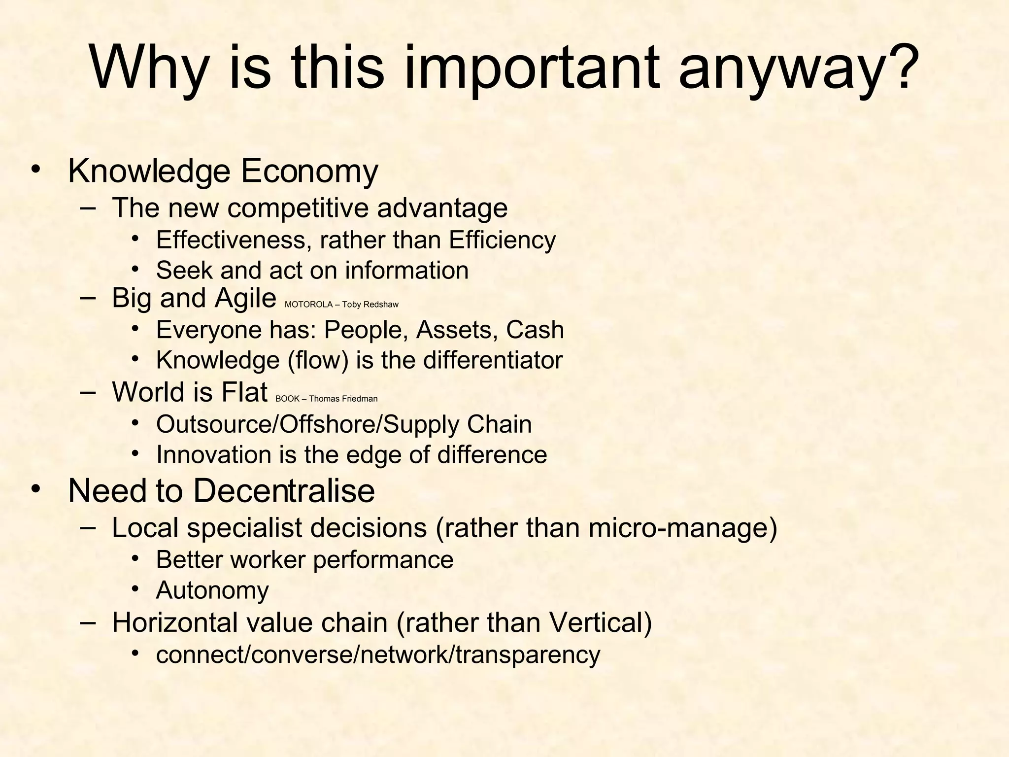 Why is this important anyway? Knowledge Economy The new competitive advantage Effectiveness, rather than Efficiency Seek and act on information Big and Agile  MOTOROLA – Toby Redshaw Everyone has: People, Assets, Cash Knowledge (flow) is the differentiator  World is Flat  BOOK – Thomas Friedman Outsource/Offshore/Supply Chain Innovation is the edge of difference Need to Decentralise Local specialist decisions (rather than micro-manage) Better worker performance Autonomy  Horizontal value chain (rather than Vertical) connect/converse/network/transparency 