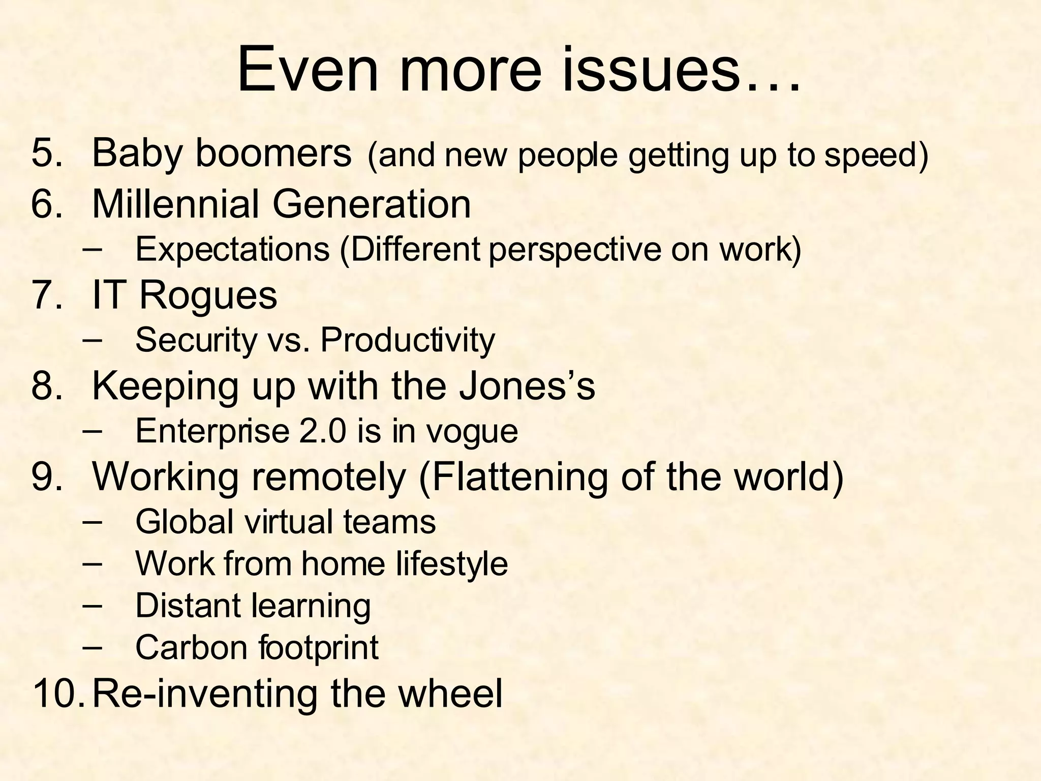Even more issues… 5. Baby boomers   (and new people getting up to speed) 6. Millennial Generation Expectations (Different perspective on work) 7. IT Rogues Security vs. Productivity 8. Keeping up with the Jones’s Enterprise 2.0 is in vogue 9. Working remotely (Flattening of the world) Global virtual teams Work from home lifestyle Distant learning Carbon footprint 10. Re-inventing the wheel 