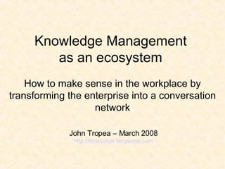 Knowledge Management  as an ecosystem  H ow to make sense in the workplace by transforming the enterprise into a conversation network John Tropea – March 2008 http://libraryclips.blogsome.com 