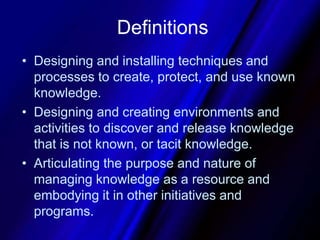 DefinitionsDesigning and installing techniques and processes to create, protect, and use known knowledge.Designing and creating environments and activities to discover and release knowledge that is not known, or tacit knowledge. Articulating the purpose and nature of managing knowledge as a resource and embodying it in other initiatives and programs.