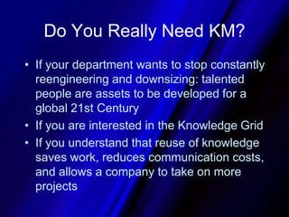 Do You Really Need KM?If your department wants to stop constantly reengineering and downsizing: talented people are assets to be developed for a global 21st CenturyIf you are interested in the Knowledge GridIf you understand that reuse of knowledge saves work, reduces communication costs, and allows a company to take on more projects