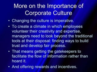 More on the Importance of Corporate CultureChanging the culture is imperative. To create a climate in which employees volunteer their creativity and expertise, managers need to look beyond the traditional tools at their disposal: finding ways to build trust and develop fair process.That means getting the gatekeepers to facilitate the flow of information rather than hoard it.And offering rewards and incentives.