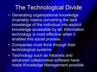 The Technological DivideGenerating organizational knowledge invariably means converting the tacit knowledge of the individual into explicit knowledge accessible by all. Information technology is most effective when it enables this social process. Companies must think through their technological systems. Technology such as Intranets and advanced collaborative software have made Knowledge Management possible.
