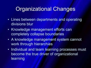 Organizational ChangesLines between departments and operating divisions blurKnowledge management efforts can completely collapse boundariesA knowledge management system cannot work through hierarchiesIndividual and team learning processes must become the true driver of organizational learning 