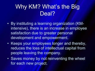 Why KM? What’s the Big Deal?By instituting a learning organization (KM-intensive), there is an increase in employee satisfaction due to greater personal development and empowerment. Keeps your employees longer and thereby, reduces the loss of intellectual capital from people leaving the company.Saves money by not reinventing the wheel for each new project.