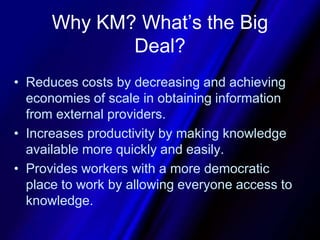 Why KM? What’s the Big Deal?Reduces costs by decreasing and achieving economies of scale in obtaining information from external providers.Increases productivity by making knowledge available more quickly and easily.Provides workers with a more democratic place to work by allowing everyone access to knowledge.