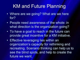 KM and Future PlanningWhere are we going? What are we here for?People need awareness of the whole: in what direction is the organization going?To have a goal to reach in the future can provide great incentive for a KM initiative.Effective leveraging lies within an organization’s capacity for rethinking and recreating. Scenario thinking can help us to see the blind spots, and help to create the future we want.