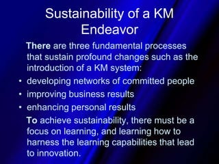 Sustainability of a KM EndeavorThere are three fundamental processes that sustain profound changes such as the introduction of a KM system:developing networks of committed peopleimproving business resultsenhancing personal resultsTo achieve sustainability, there must be a focus on learning, and learning how to harness the learning capabilities that lead to innovation. 
