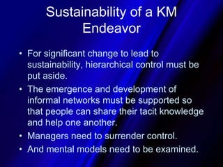 Sustainability of a KM EndeavorFor significant change to lead to sustainability, hierarchical control must be put aside. The emergence and development of informal networks must be supported so that people can share their tacit knowledge and help one another. Managers need to surrender control.And mental models need to be examined.
